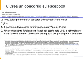 8.Crea un concorso su Facebook


Le linee guida per creare un concorso su Facebook sono molto
Rigide:
1.  Il concorso deve essere amministrato da un’App. di 3° parti
2.  Una componente funzionale di Facebook (come fare Like, o commentare,
    o caricare un foto non può essere un requisito per partecipare al concorso
 
