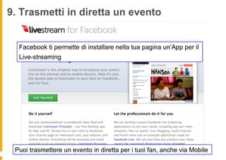 9. Trasmetti in diretta un evento


  Facebook ti permette di installare nella tua pagina un’App per il
  Live-streaming




 Puoi trasmettere un evento in diretta per i tuoi fan, anche via Mobile
 
