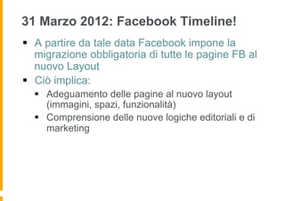 31 Marzo 2012: Facebook Timeline!
§  A partire da tale data Facebook impone la
    migrazione obbligatoria di tutte le pagine FB al
    nuovo Layout
§  Ciò implica:
  §  Adeguamento delle pagine al nuovo layout
      (immagini, spazi, funzionalità)
  §  Comprensione delle nuove logiche editoriali e di
      marketing
 