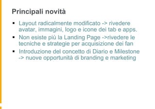 Principali novità
§  Layout radicalmente modificato -> rivedere
    avatar, immagini, logo e icone dei tab e apps.
§  Non esiste più la Landing Page ->rivedere le
    tecniche e strategie per acquisizione dei fan
§  Introduzione del concetto di Diario e Milestone
    -> nuove opportunità di branding e marketing
 