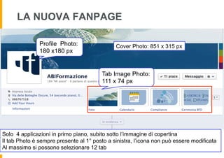 LA NUOVA FANPAGE

               Profile Photo:                 Cover Photo: 851 x 315 px
               180 x180 px


                                        Tab Image Photo:
                                        111 x 74 px




Solo 4 applicazioni in primo piano, subito sotto l’immagine di copertina
Il tab Photo è sempre presente al 1° posto a sinistra, l’icona non può essere modificata
Al massimo si possono selezionare 12 tab
 
