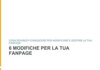 COSA DOVRESTI CONOSCERE PER MODIFICARE E GESTIRE LA TUA
FANPAGE

6 MODIFICHE PER LA TUA
FANPAGE
 