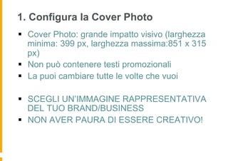1. Configura la Cover Photo
§  Cover Photo: grande impatto visivo (larghezza
    minima: 399 px, larghezza massima:851 x 315
    px)
§  Non può contenere testi promozionali
§  La puoi cambiare tutte le volte che vuoi

§  SCEGLI UN’IMMAGINE RAPPRESENTATIVA
    DEL TUO BRAND/BUSINESS
§  NON AVER PAURA DI ESSERE CREATIVO!
 