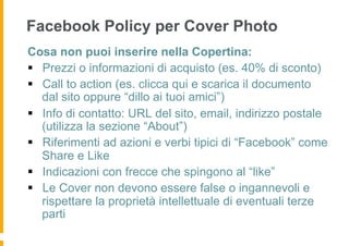 Facebook Policy per Cover Photo
Cosa non puoi inserire nella Copertina:
§  Prezzi o informazioni di acquisto (es. 40% di sconto)
§  Call to action (es. clicca qui e scarica il documento
    dal sito oppure “dillo ai tuoi amici”)
§  Info di contatto: URL del sito, email, indirizzo postale
    (utilizza la sezione “About”)
§  Riferimenti ad azioni e verbi tipici di “Facebook” come
    Share e Like
§  Indicazioni con frecce che spingono al “like”
§  Le Cover non devono essere false o ingannevoli e
    rispettare la proprietà intellettuale di eventuali terze
    parti
 