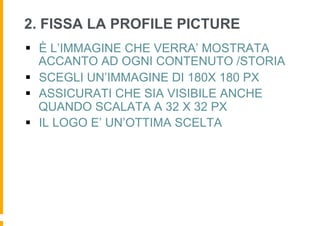 2. FISSA LA PROFILE PICTURE
§  È L’IMMAGINE CHE VERRA’ MOSTRATA
    ACCANTO AD OGNI CONTENUTO /STORIA
§  SCEGLI UN’IMMAGINE DI 180X 180 PX
§  ASSICURATI CHE SIA VISIBILE ANCHE
    QUANDO SCALATA A 32 X 32 PX
§  IL LOGO E’ UN’OTTIMA SCELTA
 
