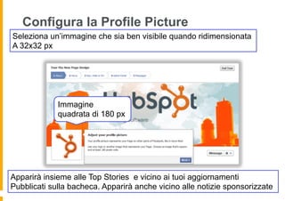 Configura la Profile Picture
Seleziona un’immagine che sia ben visibile quando ridimensionata
A 32x32 px




             Immagine
             quadrata di 180 px




Apparirà insieme alle Top Stories e vicino ai tuoi aggiornamenti
Pubblicati sulla bacheca. Apparirà anche vicino alle notizie sponsorizzate
 