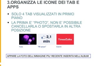 3.ORGANIZZA LE ICONE DEI TAB E
APPS
§  SOLO 4 TAB VISUALIZZATI IN PRIMO
    PIANO
§  LA PRIMA E’ “PHOTO”, NON E’ POSSIBILE
    CANCELLARLA O SPOSTARLA IN ALTRA
    POSIZIONE




APPARE LA FOTO DELL’IMMAGINE PIU’ RECENTE INSERITA NELL’ALBUM
 