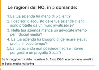 Le ragioni del NO, in 5 domande:
    1.La tua azienda ha meno di 5 clienti?
    2. I decisori d’acquisto delle tue aziende clienti
      sono protette da un muro invalicabile?
    3. Nella tua azienda manca un advocate interno
      per i Social media?
    4. La tua azienda ha bisogno di generare elevati
      profitti in poco tempo?
    5.La tua azienda non possiede risorse interne
      per gestire un progetto Social?
Se la maggioranza delle risposte è SI, forse OGGI non conviene investire
in Social media marketing
 