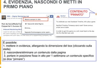 4. EVIDENZIA, NASCONDI O METTI IN
PRIMO PIANO
                                                        CONTENUTO
                                                        “PINNATO”




È possibile:
1. mettere in evidenza, allargando la dimensione del box (cliccando sulla
stella)
 2. nascondere/eliminare un contenuto dalla pagina
 3. portare in posizione fissa in alto per 1 settimana un contenuto specifico
(si dice “pinnare”)
 
