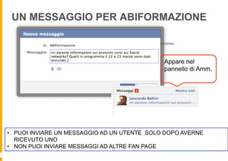 UN MESSAGGIO PER ABIFORMAZIONE



                                              Appare nel
                                              pannello di Amm.




•  PUOI INVIARE UN MESSAGGIO AD UN UTENTE SOLO DOPO AVERNE
   RICEVUTO UNO
•  NON PUOI INVIARE MESSAGGI AD ALTRE FAN PAGE
 