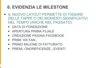 6. EVIDENZIA LE MILESTONE
§  IL NUOVO LAYOUT PERMETTE DI FISSARE
    DELLE TAPPE O DEI MOMENTI SIGNIFICATIVI
    NEL TEMPO (ANCHE NEL PASSATO):
  §    DATA DI FONDAZIONE
  §    APERTURA PRIMA FILIALE
  §    CREAZIONE PAGINA FACEBOOK
  §    PRIMI 100 FAN..
  §    PRIMO MILIONE DI FATTURATO
  §    PREMI, ONOREFICENZE,..EVENTI
 