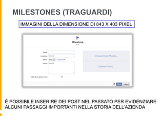 MILESTONES (TRAGUARDI)
     IMMAGINI DELLA DIMENSIONE DI 843 X 403 PIXEL




È POSSIBILE INSERIRE DEI POST NEL PASSATO PER EVIDENZIARE
ALCUNI PASSAGGI IMPORTANTI NELLA STORIA DELL’AZIENDA
 