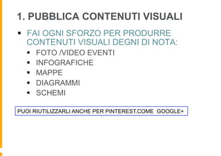 1. PUBBLICA CONTENUTI VISUALI
§  FAI OGNI SFORZO PER PRODURRE
    CONTENUTI VISUALI DEGNI DI NOTA:
  §    FOTO /VIDEO EVENTI
  §    INFOGRAFICHE
  §    MAPPE
  §    DIAGRAMMI
  §    SCHEMI

PUOI RIUTILIZZARLI ANCHE PER PINTEREST.COME GOOGLE+
 