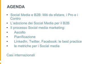 AGENDA
•  Social Media e B2B: Miti da sfatare, i Pro e i
   Contro
•  L’adozione dei Social Media per il B2B
•  Il processo Social media marketing:
•      Ascolto
•      Pianificazione
•      LinkedIn, Twitter, Facebook: le best practice
•      le metriche per i Social media

Casi internazionali
 