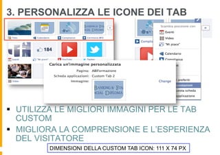 3. PERSONALIZZA LE ICONE DEI TAB




§  UTILIZZA LE MIGLIORI IMMAGINI PER LE TAB
    CUSTOM
§  MIGLIORA LA COMPRENSIONE E L’ESPERIENZA
    DEL VISITATORE
         DIMENSIONI DELLA CUSTOM TAB ICON: 111 X 74 PX
 