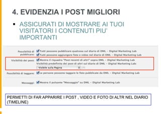 4. EVIDENZIA I POST MIGLIORI
  §  ASSICURATI DI MOSTRARE AI TUOI
      VISITATORI I CONTENUTI PIU’
      IMPORTANTI




PERMETTI DI FAR APPARIRE I POST , VIDEO E FOTO DI ALTR NEL DIARIO
(TIMELINE)
 