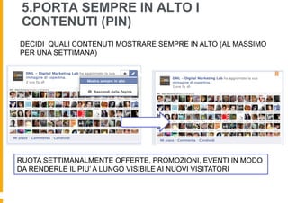 5.PORTA SEMPRE IN ALTO I
 CONTENUTI (PIN)
DECIDI QUALI CONTENUTI MOSTRARE SEMPRE IN ALTO (AL MASSIMO
PER UNA SETTIMANA)




RUOTA SETTIMANALMENTE OFFERTE, PROMOZIONI, EVENTI IN MODO
DA RENDERLE IL PIU’ A LUNGO VISIBILE AI NUOVI VISITATORI
 