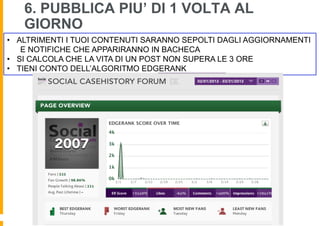 6. PUBBLICA PIU’ DI 1 VOLTA AL
   GIORNO
•  ALTRIMENTI I TUOI CONTENUTI SARANNO SEPOLTI DAGLI AGGIORNAMENTI
    E NOTIFICHE CHE APPARIRANNO IN BACHECA
•  SI CALCOLA CHE LA VITA DI UN POST NON SUPERA LE 3 ORE
•  TIENI CONTO DELL’ALGORITMO EDGERANK
 