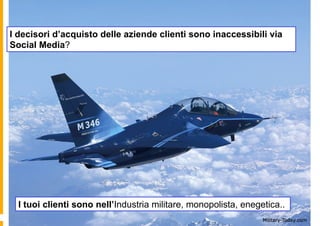 I decisori d’acquisto delle aziende clienti sono inaccessibili via
Social Media?




  I tuoi clienti sono nell’Industria militare, monopolista, enegetica..
 