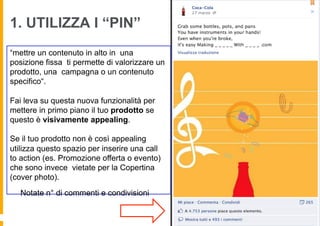 1. UTILIZZA I “PIN”
“mettre un contenuto in alto in una
posizione fissa ti permette di valorizzare un
prodotto, una campagna o un contenuto
specifico“.

Fai leva su questa nuova funzionalità per
mettere in primo piano il tuo prodotto se
questo è visivamente appealing.

Se il tuo prodotto non è così appealing
utilizza questo spazio per inserire una call
to action (es. Promozione offerta o evento)
che sono invece vietate per la Copertina
(cover photo).
   Notate n° di commenti e condivisioni
 