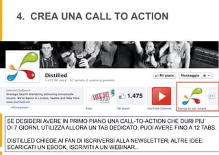 4. CREA UNA CALL TO ACTION




SE DESIDERI AVERE IN PRIMO PIANO UNA CALL-TO-ACTION CHE DURI PIU’
DI 7 GIORNI, UTILIZZA ALLORA UN TAB DEDICATO; PUOI AVERE FINO A 12 TABS.

DISTILLED CHIEDE AI FAN DI ISCRIVERSI ALLA NEWSLETTER; ALTRE IDEE:
SCARICATI UN EBOOK, ISCRIVITI A UN WEBINAR..
 
