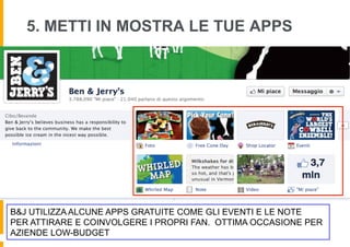 5. METTI IN MOSTRA LE TUE APPS




B&J UTILIZZA ALCUNE APPS GRATUITE COME GLI EVENTI E LE NOTE
PER ATTIRARE E COINVOLGERE I PROPRI FAN. OTTIMA OCCASIONE PER
AZIENDE LOW-BUDGET
 
