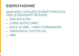 ESERCITAZIONE
ANALIZZA L’UTILIZZO DI BEST PRACTICE
PER LE SEGUENTI FB PAGE:
-  SDA BOCCONI
-  LUISS GUIDO CARLI
-  SOLE 24 ORE – AREA FORMAZIONE
-  UNIVERSITA’ CATTOLICA
-  ABIF
 