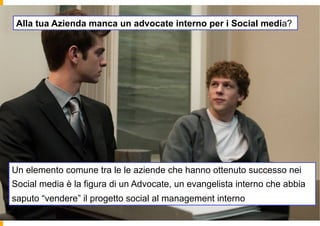 Alla tua Azienda manca un advocate interno per i Social media?




Un elemento comune tra le le aziende che hanno ottenuto successo nei
Social media è la figura di un Advocate, un evangelista interno che abbia
saputo “vendere” il progetto social al management interno
 