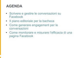 AGENDA
•  Scrivere e gestire le conversazioni su
   Facebook
•  Il piano editoriale per la bacheca
•  Come generare engagement per le
   conversazioni
•  Come monitorare e misurare l’efficacia di una
   pagina Facebook
 