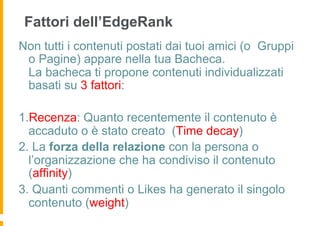 Fattori dell’EdgeRank
Non tutti i contenuti postati dai tuoi amici (o Gruppi
 o Pagine) appare nella tua Bacheca.
 La bacheca ti propone contenuti individualizzati
 basati su 3 fattori:

1.Recenza: Quanto recentemente il contenuto è
  accaduto o è stato creato (Time decay)
2. La forza della relazione con la persona o
  l’organizzazione che ha condiviso il contenuto
  (affinity)
3. Quanti commenti o Likes ha generato il singolo
  contenuto (weight)
 
