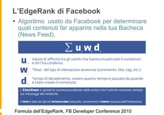 L’EdgeRank di Facebook
•  Algoritmo usato da Facebook per determinare
   quali contenuti far apparire nella tua Bacheca
   (News Feed).




Formula dell’EdgeRank, FB Developer Conference 2010
 