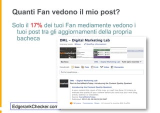 Quanti Fan vedono il mio post?
Solo il 17% dei tuoi Fan mediamente vedono i
 tuoi post tra gli aggiornamenti della propria
 bacheca




EdgerankChecker.com
 