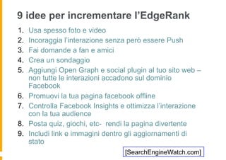 9 idee per incrementare l’EdgeRank
1.    Usa spesso foto e video
2.    Incoraggia l’interazione senza però essere Push
3.    Fai domande a fan e amici
4.    Crea un sondaggio
5.    Aggiungi Open Graph e social plugin al tuo sito web –
      non tutte le interazioni accadono sul dominio
      Facebook
6.    Promuovi la tua pagina facebook offline
7.    Controlla Facebook Insights e ottimizza l’interazione
      con la tua audience
8.    Posta quiz, giochi, etc- rendi la pagina divertente
9.    Includi link e immagini dentro gli aggiornamenti di
      stato
                                   [SearchEngineWatch.com]
 