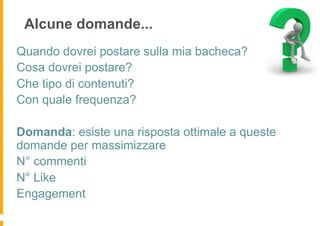 Alcune domande...
Quando dovrei postare sulla mia bacheca?
Cosa dovrei postare?
Che tipo di contenuti?
Con quale frequenza?

Domanda: esiste una risposta ottimale a queste
domande per massimizzare
N° commenti
N° Like
Engagement
 