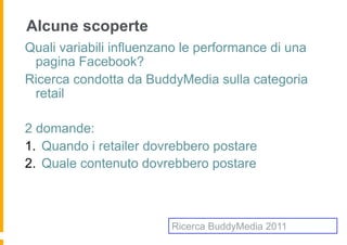 Alcune scoperte
Quali variabili influenzano le performance di una
 pagina Facebook?
Ricerca condotta da BuddyMedia sulla categoria
 retail

2 domande:
1.  Quando i retailer dovrebbero postare
2.  Quale contenuto dovrebbero postare



                         Ricerca BuddyMedia 2011
 