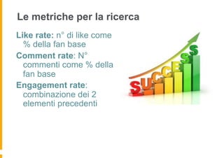 Le metriche per la ricerca
Like rate: n° di like come
  % della fan base
Comment rate: N°
  commenti come % della
  fan base
Engagement rate:
  combinazione dei 2
  elementi precedenti
 