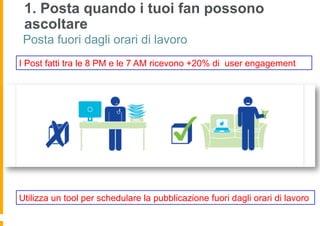 1. Posta quando i tuoi fan possono
 ascoltare
 Posta fuori dagli orari di lavoro
I Post fatti tra le 8 PM e le 7 AM ricevono +20% di user engagement




Utilizza un tool per schedulare la pubblicazione fuori dagli orari di lavoro
 