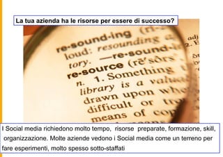 La tua azienda ha le risorse per essere di successo?




I Social media richiedono molto tempo, risorse preparate, formazione, skill,
organizzazione. Molte aziende vedono i Social media come un terreno per
fare esperimenti, molto spesso sotto-staffati
 