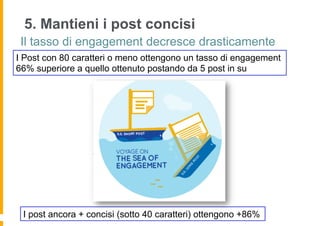 5. Mantieni i post concisi
 Il tasso di engagement decresce drasticamente
I Post con 80 caratteri o meno ottengono un tasso di engagement
66% superiore a quello ottenuto postando da 5 post in su




 I post ancora + concisi (sotto 40 caratteri) ottengono +86%
 