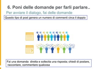 6. Poni delle domande per farli parlare..
 Per avviare il dialogo, fai delle domande
Questo tipo di post genera un numero di commenti circa il doppio




 Fai una domanda diretta e sollecita una risposta; chiedi di postare,
 raccontare, commentare qualcosa
 