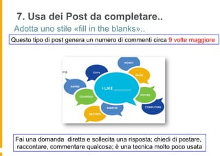 7. Usa dei Post da completare..
 Adotta uno stile «fill in the blanks»..
Questo tipo di post genera un numero di commenti circa 9 volte maggiore




 Fai una domanda diretta e sollecita una risposta; chiedi di postare,
 raccontare, commentare qualcosa; è una tecnica molto poco usata
 