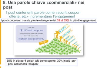 8. Usa parole chiave «commerciali» nei
 post
    I post contenenti parole come «sconti,coupon
      offerte, etc» incrementano l’engagement
I post contenenti queste parole ottengono dal 39 al 55% in più di engagement




    55% in più per I dollari tolti come sconto, 39% in più per
    i post contenenti “coupon”
 