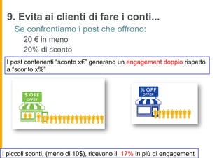 9. Evita ai clienti di fare i conti...
    Se confrontiamo i post che offrono:
       20 € in meno
       20% di sconto
 I post contenenti “sconto x€” generano un engagement doppio rispetto
 a “sconto x%”




I piccoli sconti, (meno di 10$), ricevono il 17% in più di engagement
 