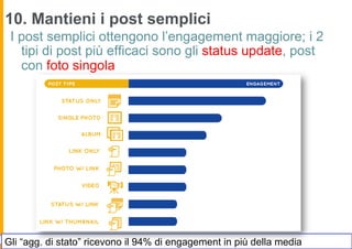 10. Mantieni i post semplici
 I post semplici ottengono l’engagement maggiore; i 2
   tipi di post più efficaci sono gli status update, post
   con foto singola




Gli “agg. di stato” ricevono il 94% di engagement in più della media
 