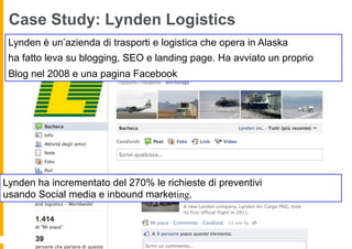 Case Study: Lynden Logistics
 Lynden è un’azienda di trasporti e logistica che opera in Alaska
 ha fatto leva su blogging, SEO e landing page. Ha avviato un proprio
 Blog nel 2008 e una pagina Facebook




Lynden ha incrementato del 270% le richieste di preventivi
usando Social media e inbound marketing.
 