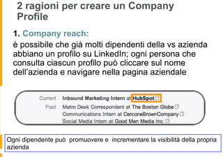 2 ragioni per creare un Company
   Profile
  1.  Company reach:
  è possibile che già molti dipendenti della vs azienda
  abbiano un profilo su LinkedIn; ogni persona che
  consulta ciascun profilo può cliccare sul nome
  dell’azienda e navigare nella pagina aziendale




Ogni dipendente può promuovere e incrementare la visibilità della propria
azienda
 