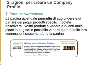 2 ragioni per creare un Company
 Profile
2.  Product awareness:
La pagina aziendale permette di aggiungere e di
parlare dei propri prodotti specifici; potete
descrivere i vostri prodotti e vedere a quanti amici
piace la pagina; è possibile vedere quante delle loro
connessioni raccomandano la pagina
 