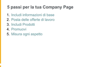 5 passi per la tua Company Page
1.  Includi informazioni di base
2.  Posta delle offerte di lavoro
3.  Includi Prodotti
4.  Promuovi
5.  Misura ogni aspetto
 