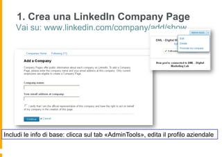 1. Crea una LinkedIn Company Page
    Vai su: www.linkedin.com/company/add/show




Includi le info di base: clicca sul tab «AdminTools», edita il profilo aziendale
 