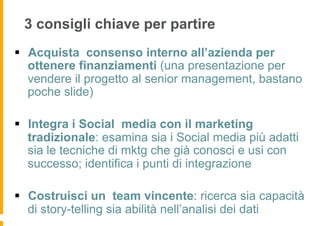 3 consigli chiave per partire
§  Acquista consenso interno all’azienda per
    ottenere finanziamenti (una presentazione per
    vendere il progetto al senior management, bastano
    poche slide)

§  Integra i Social media con il marketing
    tradizionale: esamina sia i Social media più adatti
    sia le tecniche di mktg che già conosci e usi con
    successo; identifica i punti di integrazione

§  Costruisci un team vincente: ricerca sia capacità
    di story-telling sia abilità nell’analisi dei dati
 